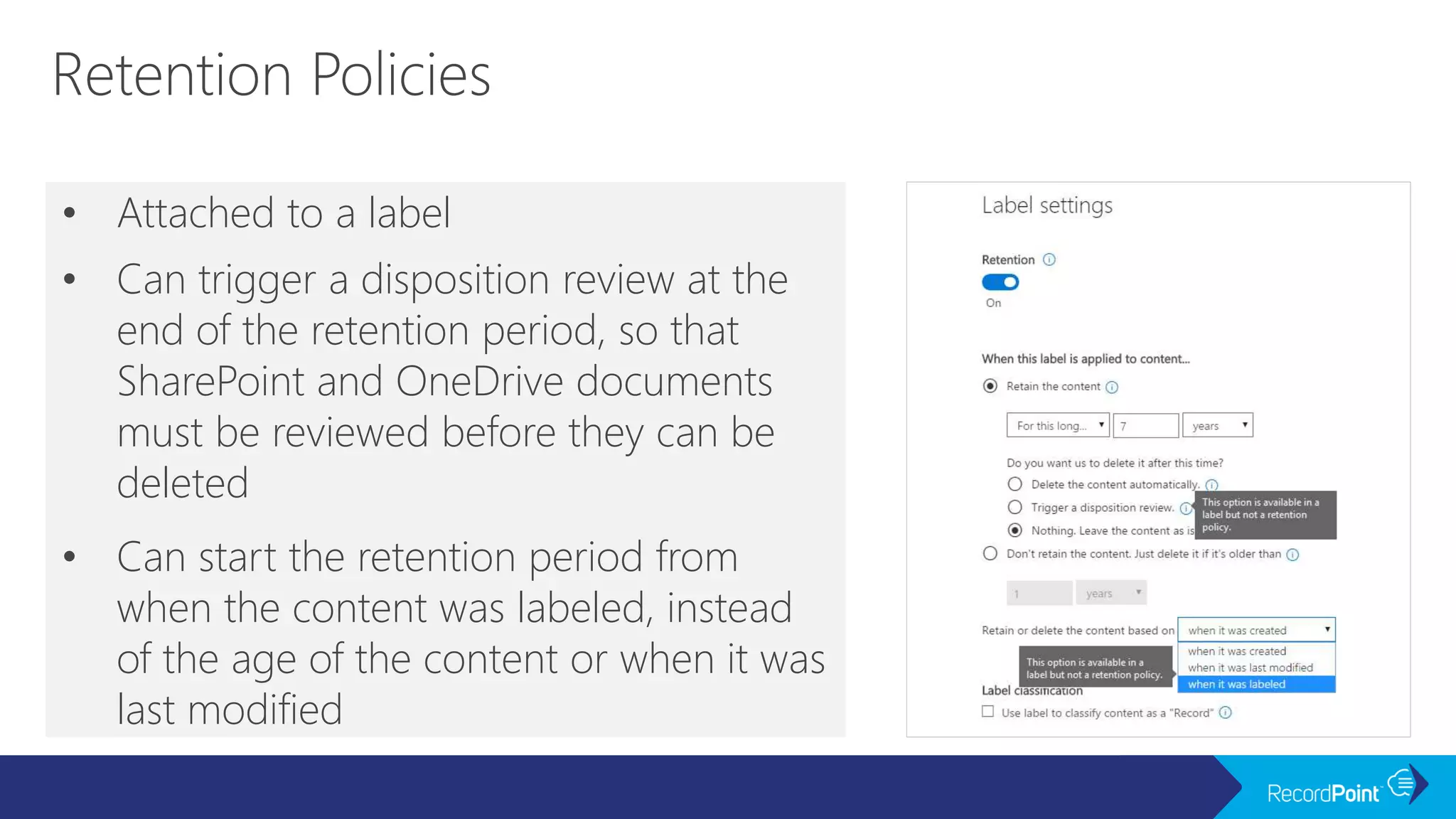 • Attached to a label
• Can trigger a disposition review at the
end of the retention period, so that
SharePoint and OneDrive documents
must be reviewed before they can be
deleted
• Can start the retention period from
when the content was labeled, instead
of the age of the content or when it was
last modified
 