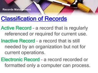 Records Management


Classification of Records
Active Record – a record that is regularly
  referenced or required for current use.
Inactive Record – a record that is still
  needed by an organization but not for
  current operations.
Electronic Record – a record recorded or
  formatted only a computer can process.
 