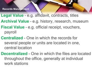 Records Management

Legal Value – e.g. affidavit, contracts, titles
Archival Value – e.g. history, research, museum
Fiscal Value – e.g. official receipt, vouchers,
  payroll
Centralized - One in which the records for
  several people or units are located in one,
  central location
Decentralized - One in which the files are located
  throughout the office, generally at individual
  work stations
 