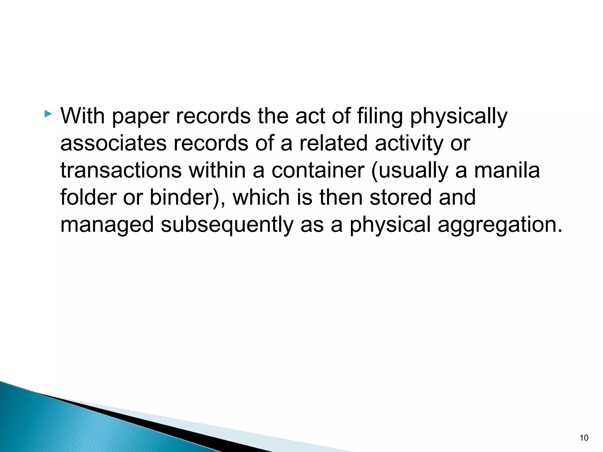  With paper records the act of filing physically
associates records of a related activity or
transactions within a container (usually a manila
folder or binder), which is then stored and
managed subsequently as a physical aggregation.
10
 