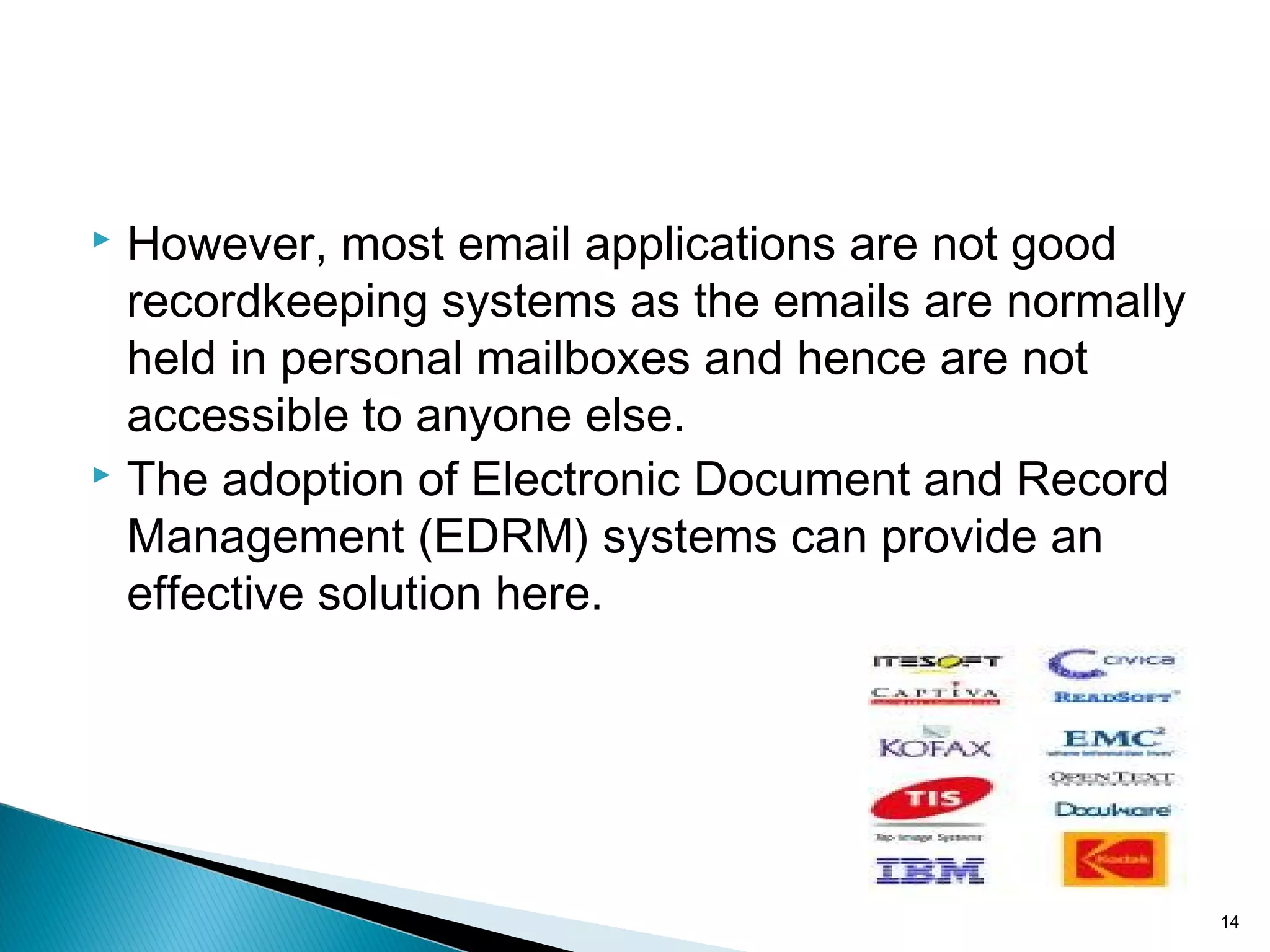 However, most email applications are not good
recordkeeping systems as the emails are normally
held in personal mailboxes and hence are not
accessible to anyone else.
 The adoption of Electronic Document and Record
Management (EDRM) systems can provide an
effective solution here.
14
 