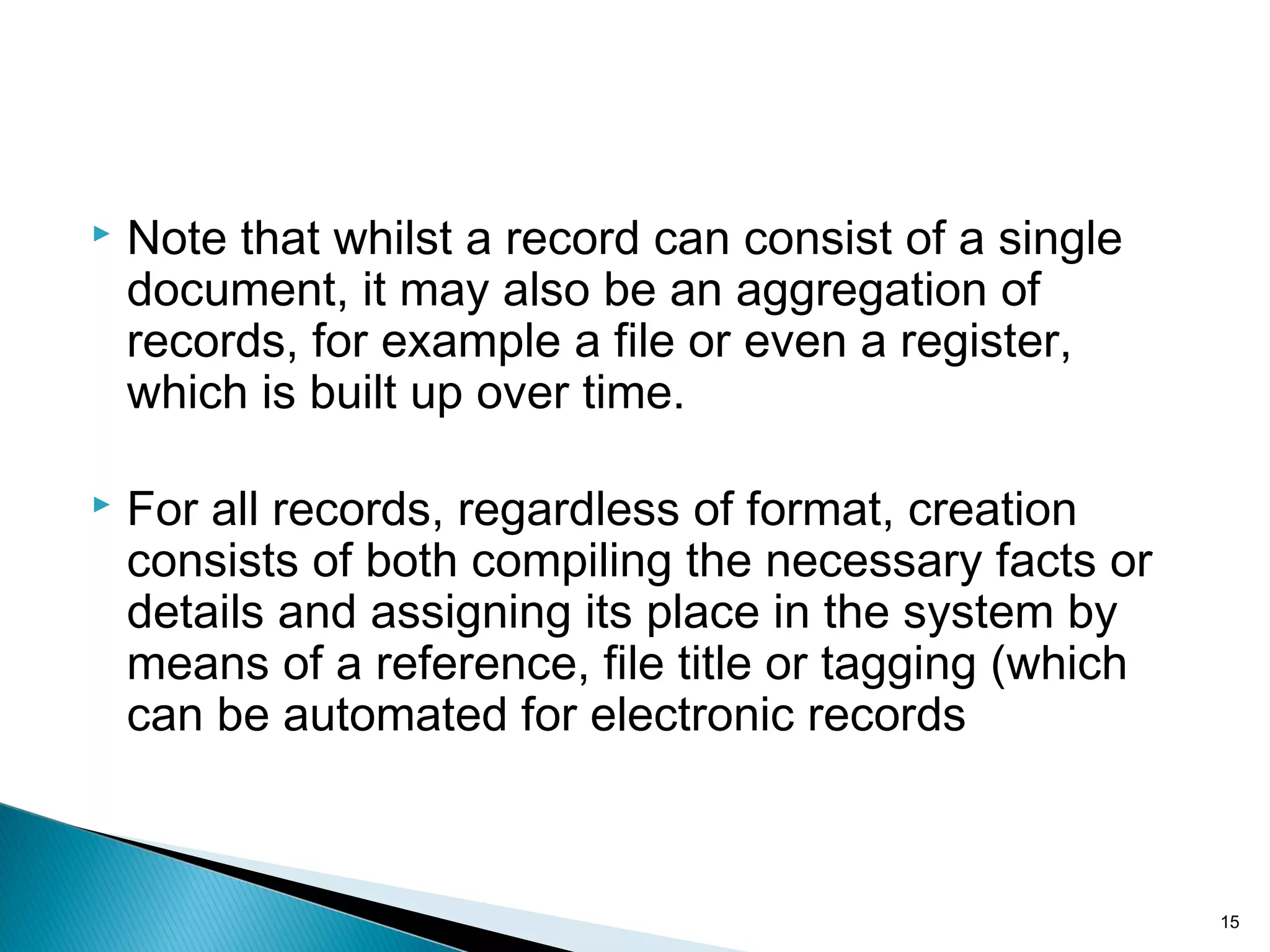  Note that whilst a record can consist of a single
document, it may also be an aggregation of
records, for example a file or even a register,
which is built up over time.
 For all records, regardless of format, creation
consists of both compiling the necessary facts or
details and assigning its place in the system by
means of a reference, file title or tagging (which
can be automated for electronic records
15
 