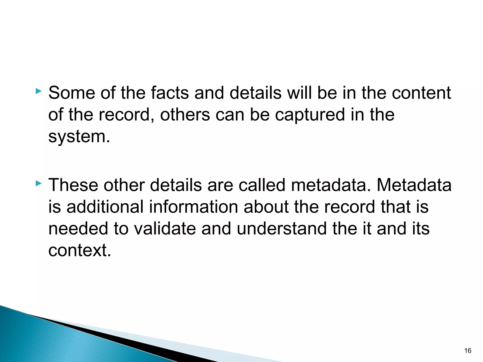  Some of the facts and details will be in the content
of the record, others can be captured in the
system.
 These other details are called metadata. Metadata
is additional information about the record that is
needed to validate and understand the it and its
context.
16
 