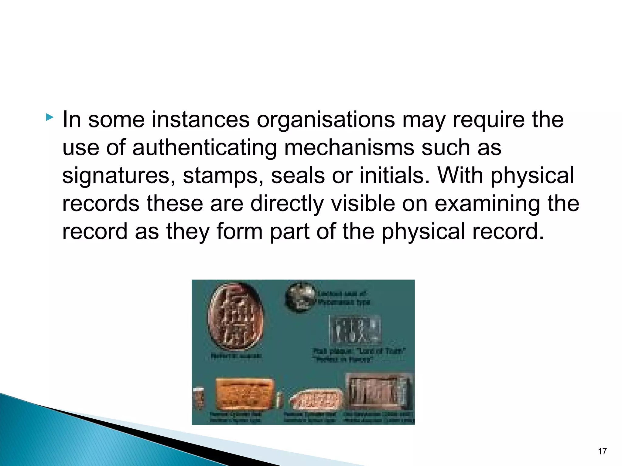  In some instances organisations may require the
use of authenticating mechanisms such as
signatures, stamps, seals or initials. With physical
records these are directly visible on examining the
record as they form part of the physical record.
17
 