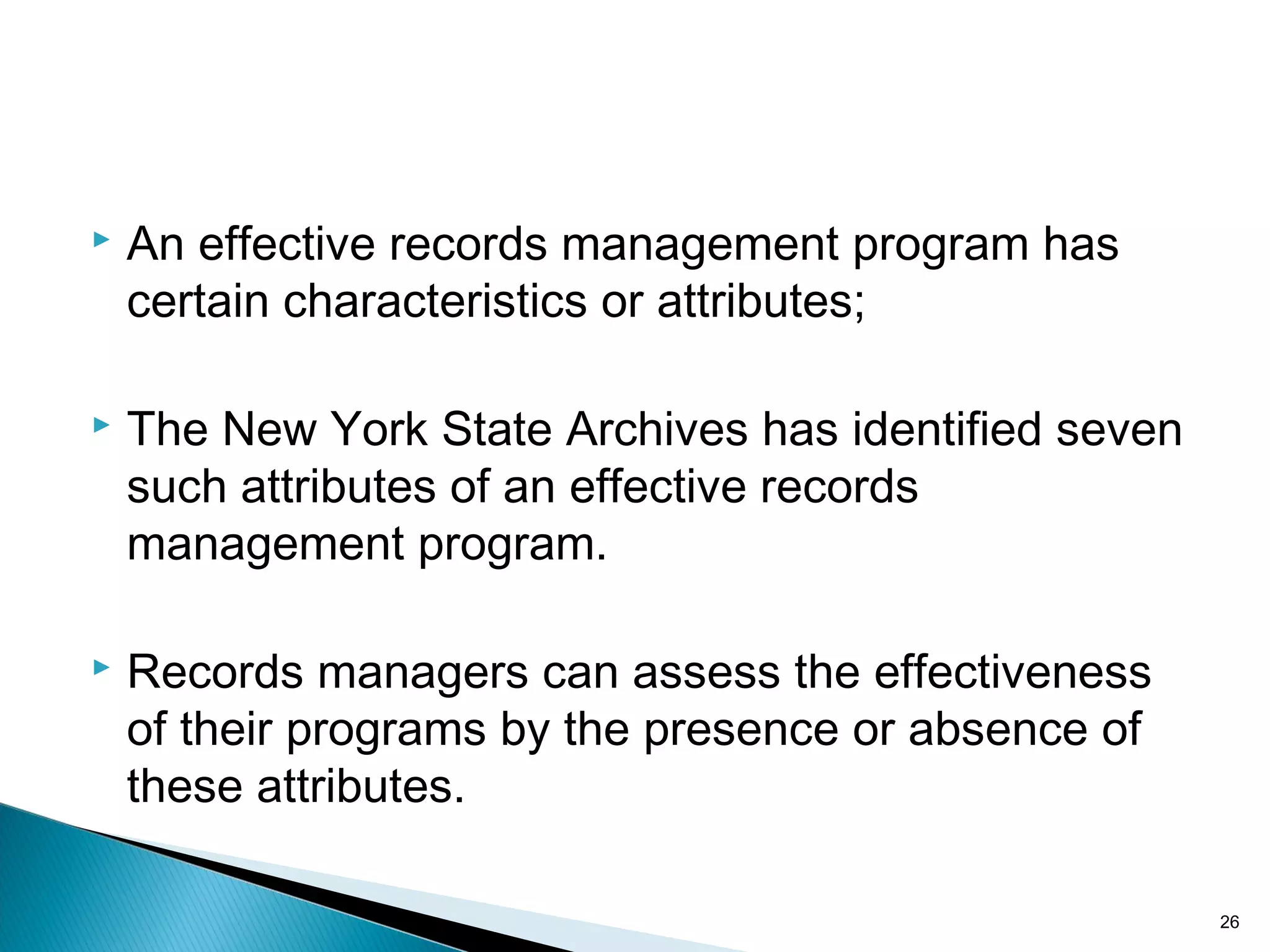  An effective records management program has
certain characteristics or attributes;
 The New York State Archives has identified seven
such attributes of an effective records
management program.
 Records managers can assess the effectiveness
of their programs by the presence or absence of
these attributes.
26
 