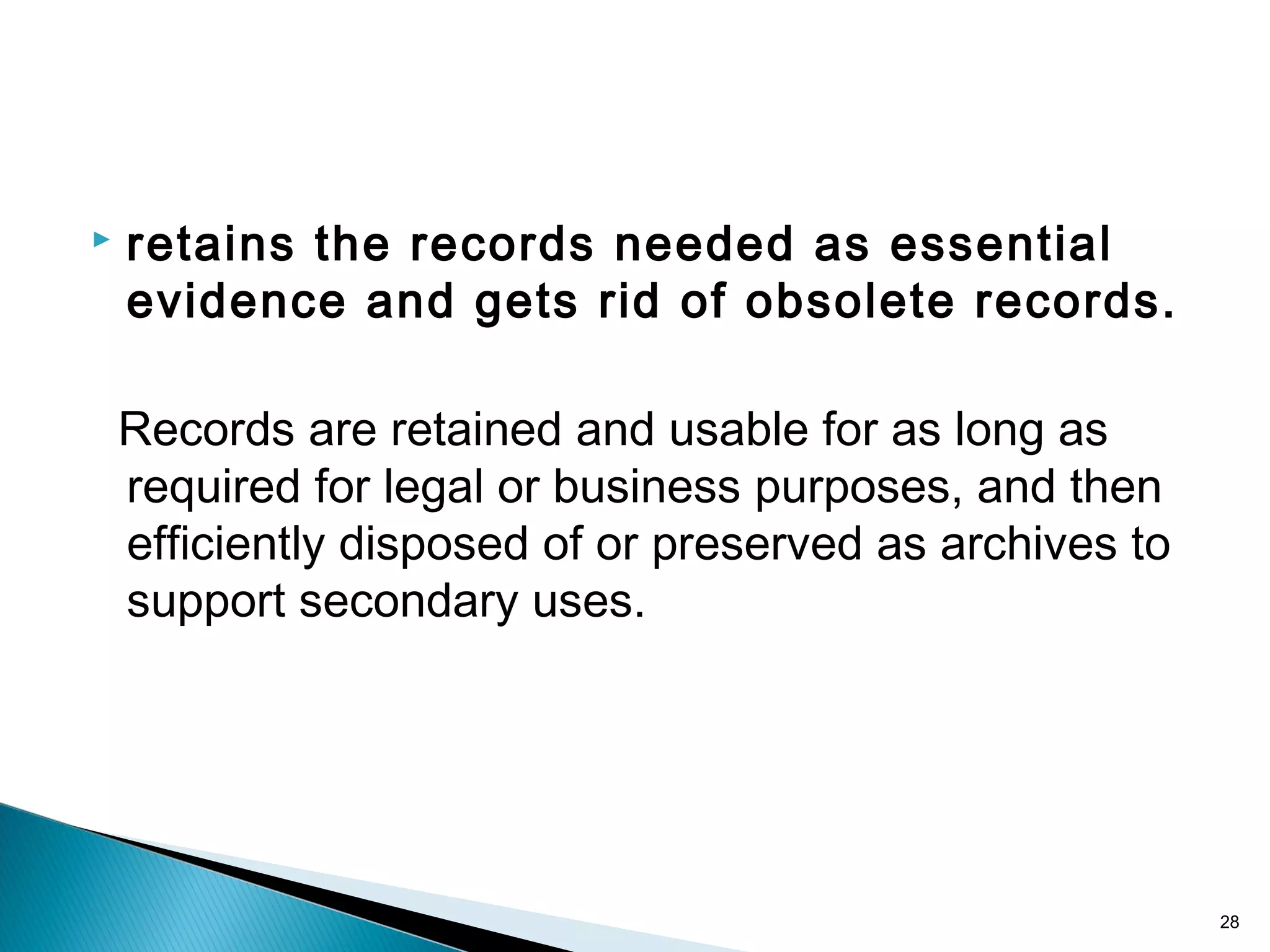  retains the records needed as essential
evidence and gets rid of obsolete records.
Records are retained and usable for as long as
required for legal or business purposes, and then
efficiently disposed of or preserved as archives to
support secondary uses.
28
 
