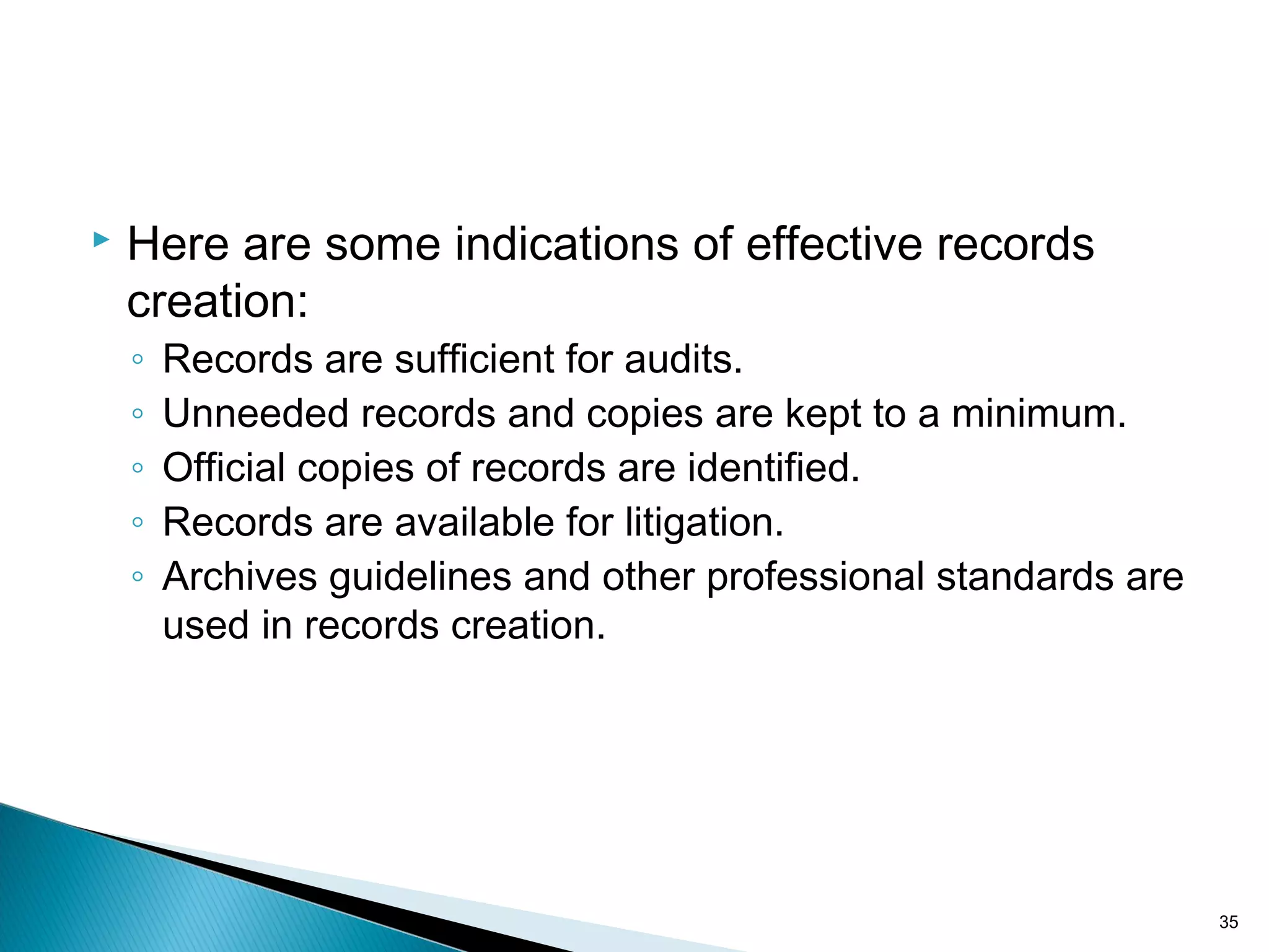  Here are some indications of effective records
creation:
◦ Records are sufficient for audits.
◦ Unneeded records and copies are kept to a minimum.
◦ Official copies of records are identified.
◦ Records are available for litigation.
◦ Archives guidelines and other professional standards are
used in records creation.
35
 