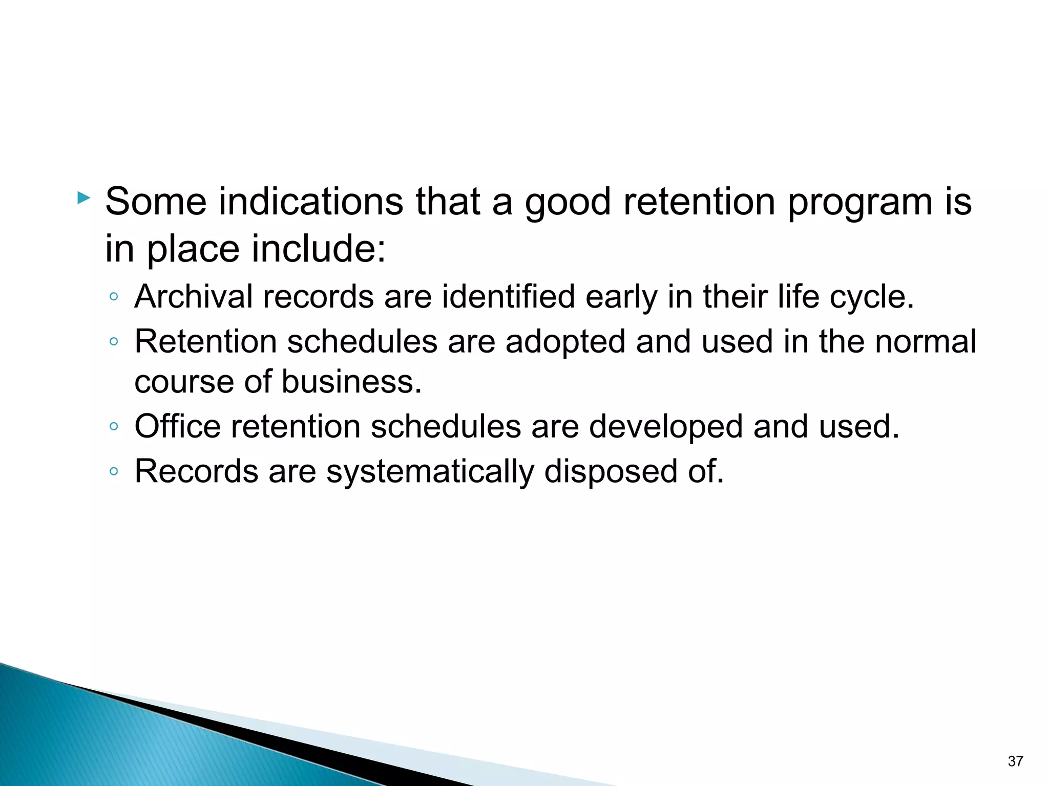  Some indications that a good retention program is
in place include:
◦ Archival records are identified early in their life cycle.
◦ Retention schedules are adopted and used in the normal
course of business.
◦ Office retention schedules are developed and used.
◦ Records are systematically disposed of.
37
 