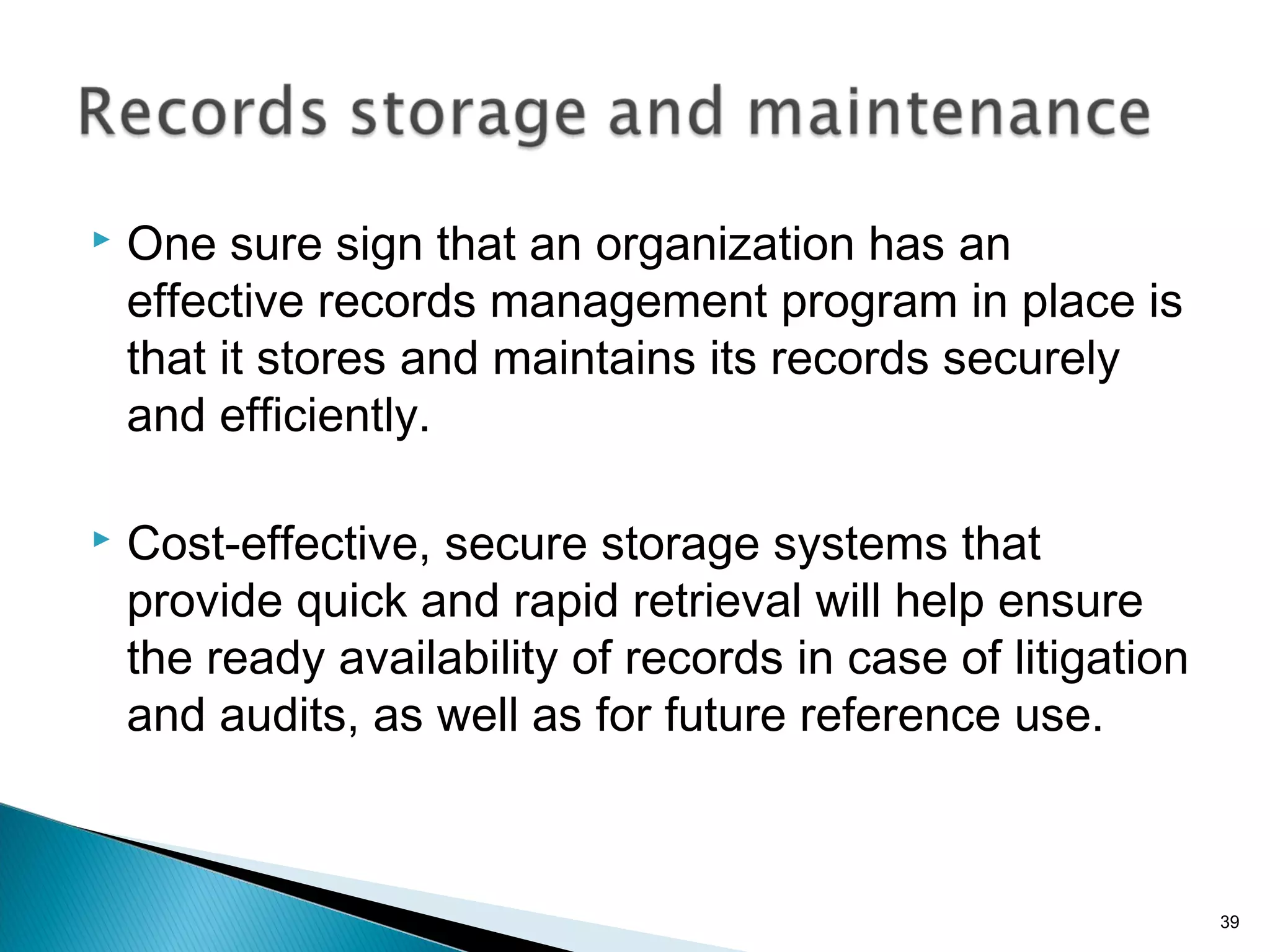  One sure sign that an organization has an
effective records management program in place is
that it stores and maintains its records securely
and efficiently.
 Cost-effective, secure storage systems that
provide quick and rapid retrieval will help ensure
the ready availability of records in case of litigation
and audits, as well as for future reference use.
39
 