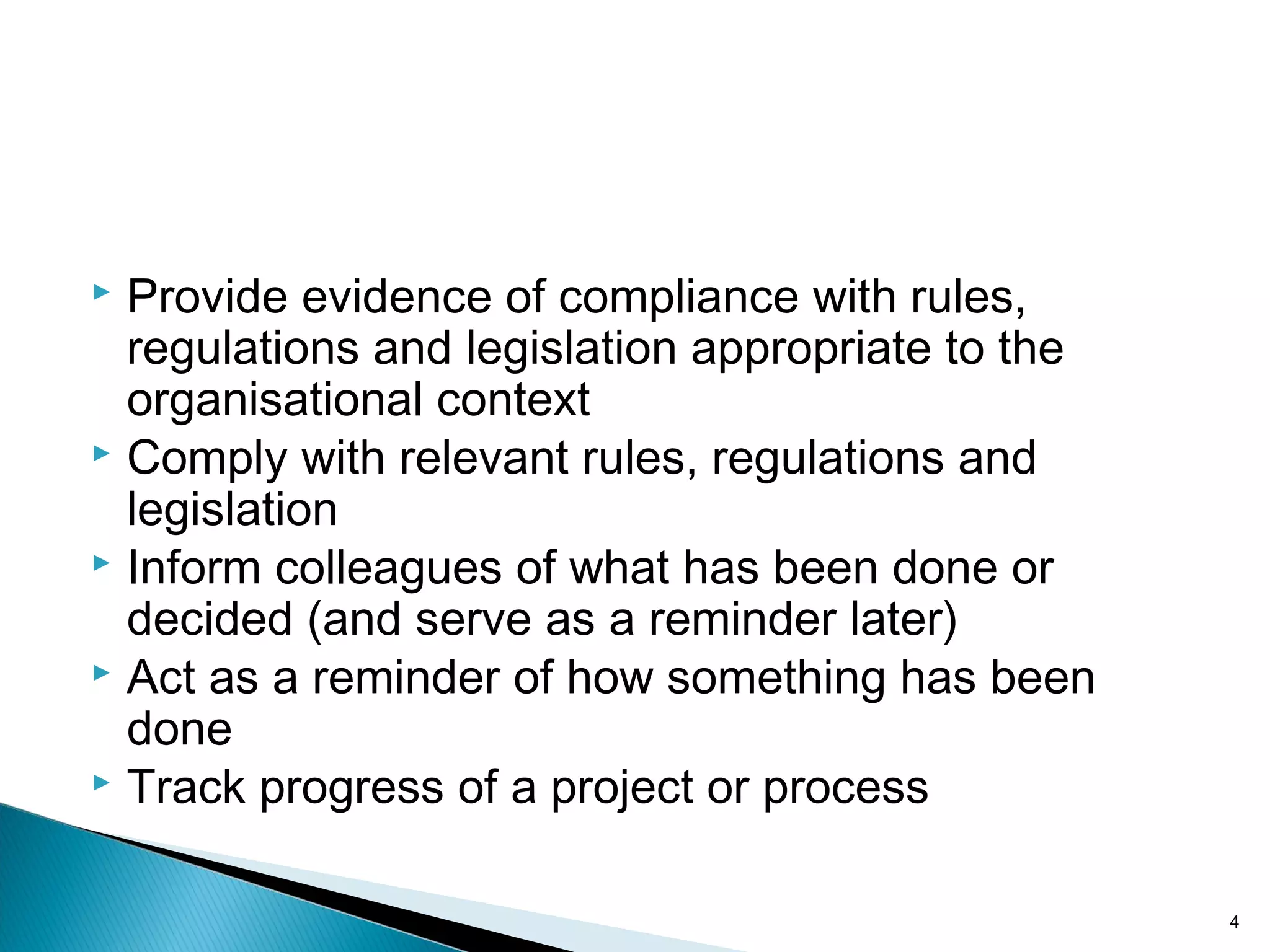  Provide evidence of compliance with rules,
regulations and legislation appropriate to the
organisational context
 Comply with relevant rules, regulations and
legislation
 Inform colleagues of what has been done or
decided (and serve as a reminder later)
 Act as a reminder of how something has been
done
 Track progress of a project or process
4
 