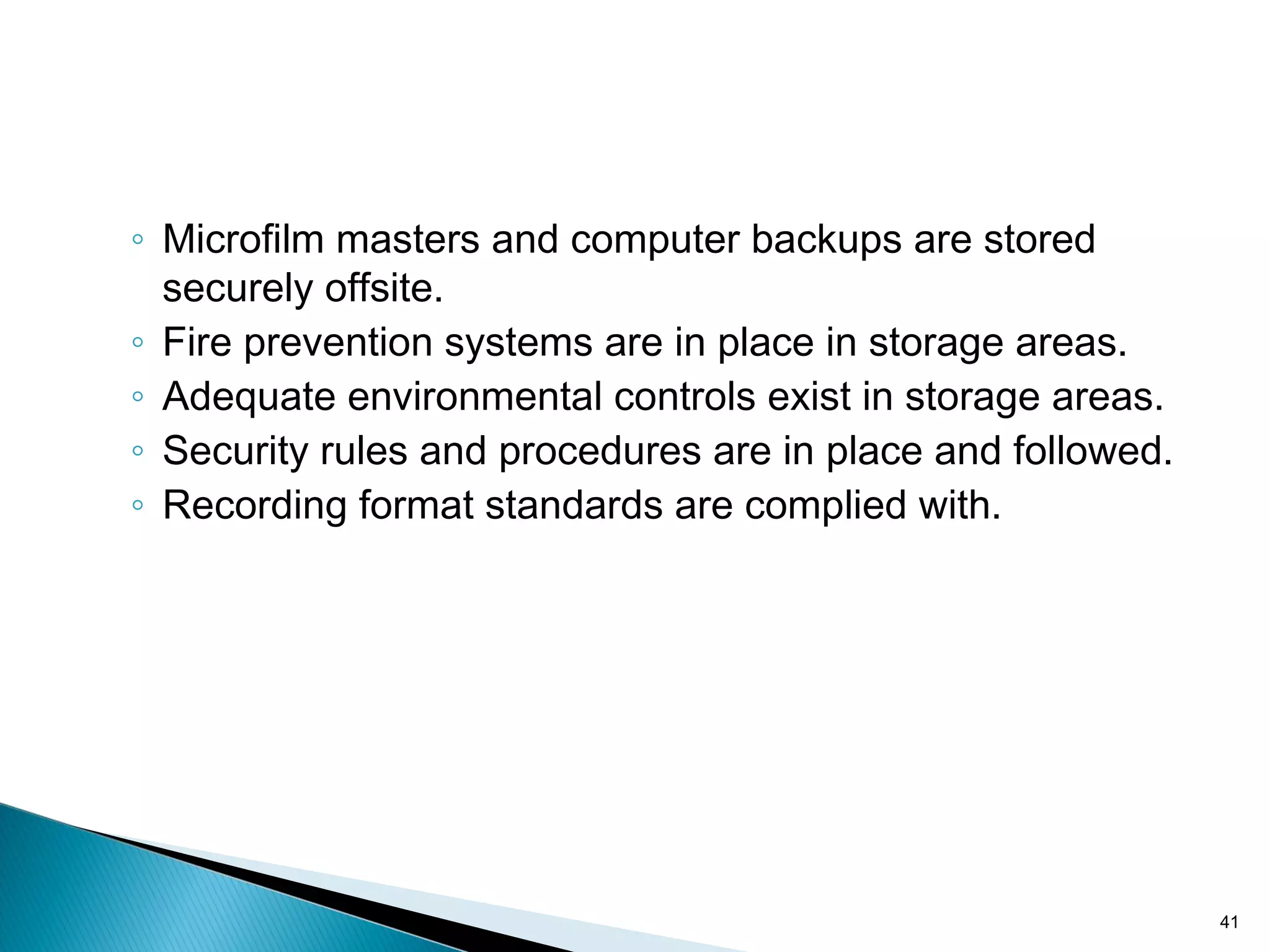 ◦ Microfilm masters and computer backups are stored
securely offsite.
◦ Fire prevention systems are in place in storage areas.
◦ Adequate environmental controls exist in storage areas.
◦ Security rules and procedures are in place and followed.
◦ Recording format standards are complied with.
41
 