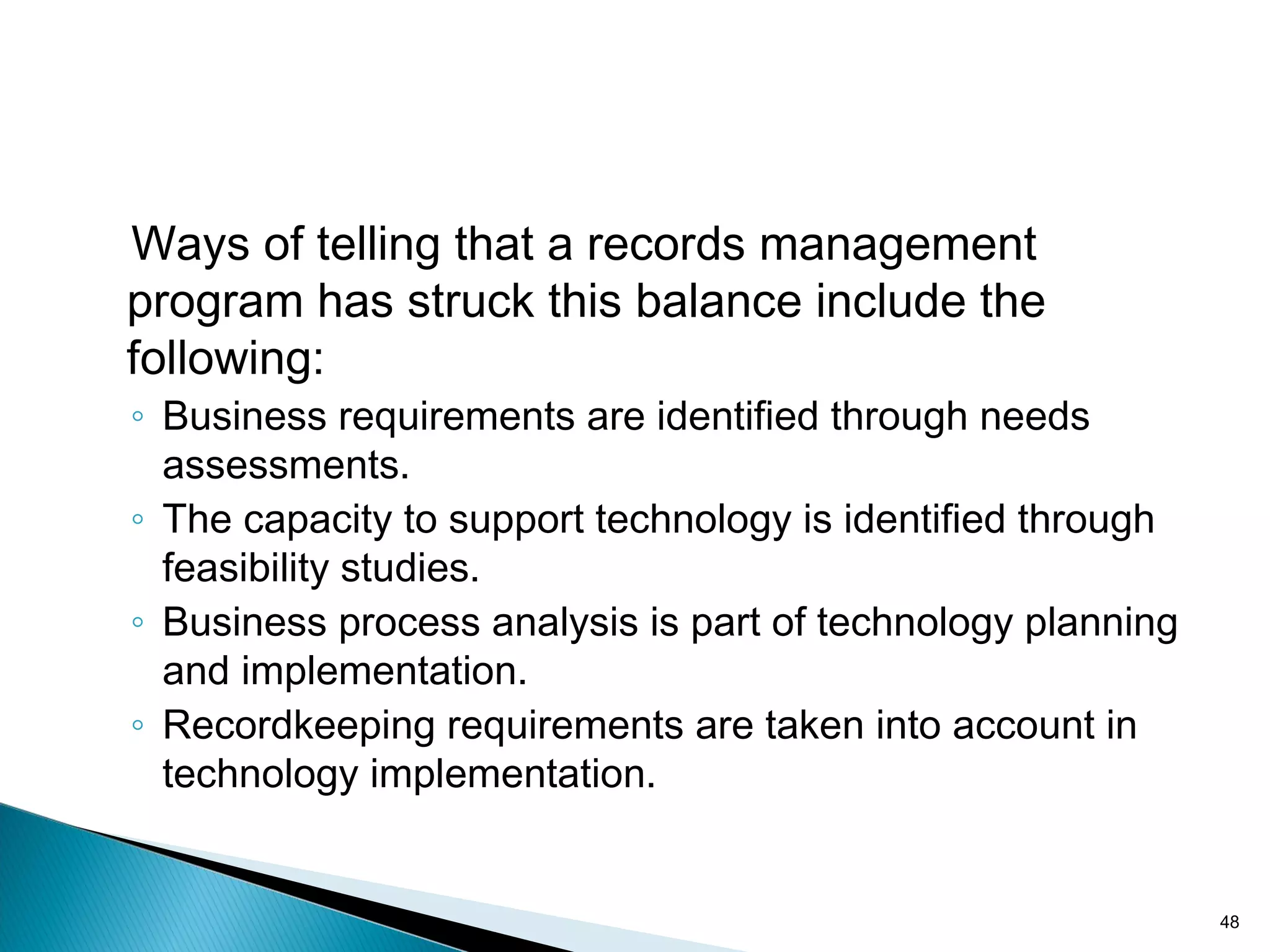 Ways of telling that a records management
program has struck this balance include the
following:
◦ Business requirements are identified through needs
assessments.
◦ The capacity to support technology is identified through
feasibility studies.
◦ Business process analysis is part of technology planning
and implementation.
◦ Recordkeeping requirements are taken into account in
technology implementation.
48
 