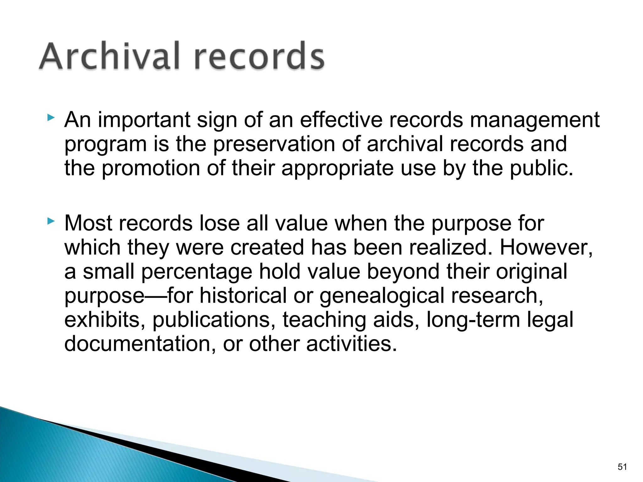  An important sign of an effective records management
program is the preservation of archival records and
the promotion of their appropriate use by the public.
 Most records lose all value when the purpose for
which they were created has been realized. However,
a small percentage hold value beyond their original
purpose—for historical or genealogical research,
exhibits, publications, teaching aids, long-term legal
documentation, or other activities.
51
 