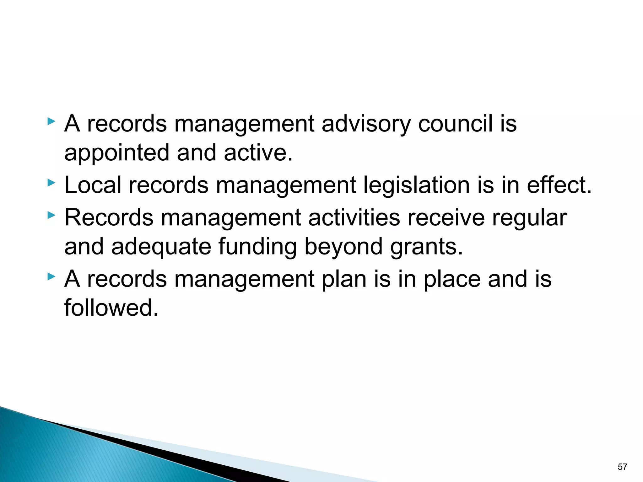  A records management advisory council is
appointed and active.
 Local records management legislation is in effect.
 Records management activities receive regular
and adequate funding beyond grants.
 A records management plan is in place and is
followed.
57
 