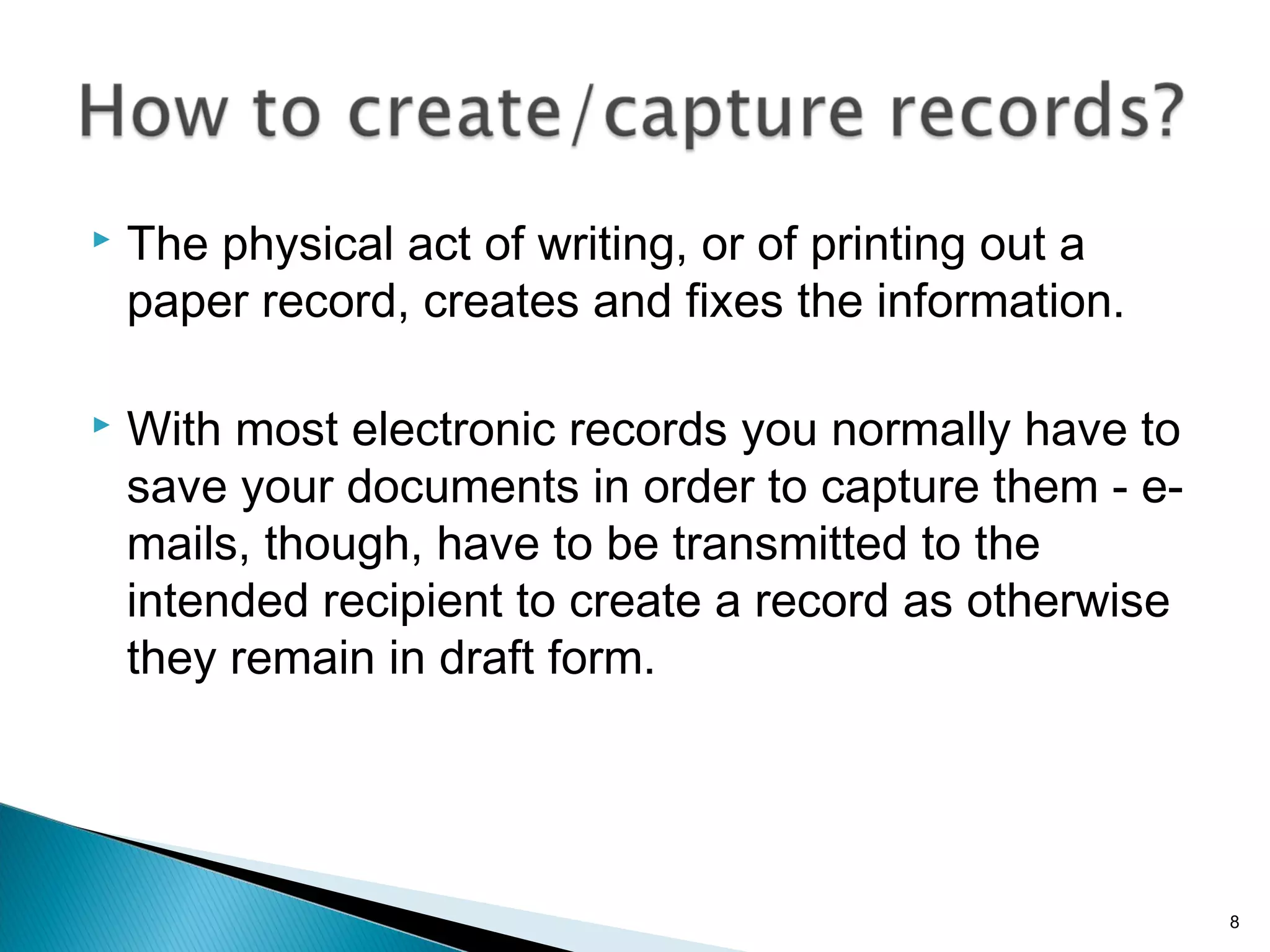  The physical act of writing, or of printing out a
paper record, creates and fixes the information.
 With most electronic records you normally have to
save your documents in order to capture them - e-
mails, though, have to be transmitted to the
intended recipient to create a record as otherwise
they remain in draft form.
8
 