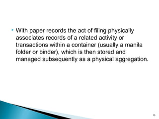  With paper records the act of filing physically
associates records of a related activity or
transactions within a container (usually a manila
folder or binder), which is then stored and
managed subsequently as a physical aggregation.
10
 