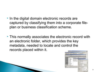  In the digital domain electronic records are
captured by classifying them into a corporate file-
plan or business classification scheme.
 This normally associates the electronic record with
an electronic folder, which provides the key
metadata, needed to locate and control the
records placed within it.
11
 
