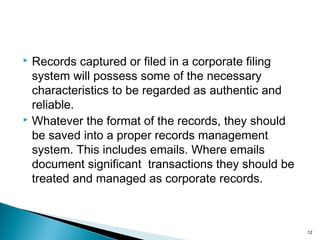  Records captured or filed in a corporate filing
system will possess some of the necessary
characteristics to be regarded as authentic and
reliable.
 Whatever the format of the records, they should
be saved into a proper records management
system. This includes emails. Where emails
document significant transactions they should be
treated and managed as corporate records.
12
 