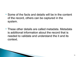  Some of the facts and details will be in the content
of the record, others can be captured in the
system.
 These other details are called metadata. Metadata
is additional information about the record that is
needed to validate and understand the it and its
context.
16
 