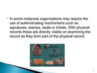  In some instances organisations may require the
use of authenticating mechanisms such as
signatures, stamps, seals or initials. With physical
records these are directly visible on examining the
record as they form part of the physical record.
17
 