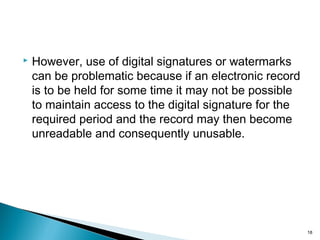  However, use of digital signatures or watermarks
can be problematic because if an electronic record
is to be held for some time it may not be possible
to maintain access to the digital signature for the
required period and the record may then become
unreadable and consequently unusable.
18
 