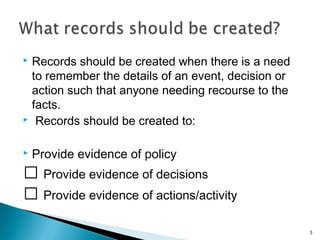  Records should be created when there is a need
to remember the details of an event, decision or
action such that anyone needing recourse to the
facts.
 Records should be created to:
 Provide evidence of policy
􀂃 Provide evidence of decisions
􀂃 Provide evidence of actions/activity
3
 