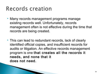  Many records management programs manage
existing records well. Unfortunately, records
management often is not effective during the time that
records are being created.
 This can lead to redundant records, lack of clearly
identified official copies, and insufficient records for
audits or litigation. An effective records management
program is one that creates all the records it
needs, and none that it
does not need.
34
 