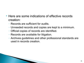  Here are some indications of effective records
creation:
◦ Records are sufficient for audits.
◦ Unneeded records and copies are kept to a minimum.
◦ Official copies of records are identified.
◦ Records are available for litigation.
◦ Archives guidelines and other professional standards are
used in records creation.
35
 