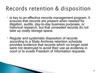  is key to an effective records management program. It
ensures that records are present when needed for
litigation, audits, day-to-day business purposes, or
historical research, but that unneeded records do not
take up costly storage space.
 Regular and systematic disposition of records
according to a State Archives retention schedule
provides evidence that records which no longer exist
were not destroyed to avoid their use as evidence in
court or to evade Freedom of Information requests.
36
 