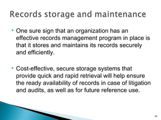  One sure sign that an organization has an
effective records management program in place is
that it stores and maintains its records securely
and efficiently.
 Cost-effective, secure storage systems that
provide quick and rapid retrieval will help ensure
the ready availability of records in case of litigation
and audits, as well as for future reference use.
39
 