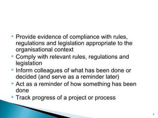 Provide evidence of compliance with rules,
regulations and legislation appropriate to the
organisational context
 Comply with relevant rules, regulations and
legislation
 Inform colleagues of what has been done or
decided (and serve as a reminder later)
 Act as a reminder of how something has been
done
 Track progress of a project or process
4
 