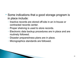  Some indications that a good storage program is
in place include:
◦ Inactive records are stored off-site in an in-house or
contracted records center.
◦ Proper shelving is used to store records.
◦ Electronic data backup procedures are in place and are
routinely followed.
◦ Disaster preparedness plans are in place.
◦ Micrographics standards are followed.
40
 