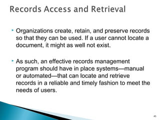  Organizations create, retain, and preserve records
so that they can be used. If a user cannot locate a
document, it might as well not exist.
 As such, an effective records management
program should have in place systems—manual
or automated—that can locate and retrieve
records in a reliable and timely fashion to meet the
needs of users.
43
 