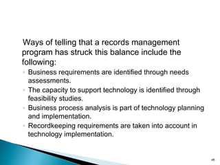 Ways of telling that a records management
program has struck this balance include the
following:
◦ Business requirements are identified through needs
assessments.
◦ The capacity to support technology is identified through
feasibility studies.
◦ Business process analysis is part of technology planning
and implementation.
◦ Recordkeeping requirements are taken into account in
technology implementation.
48
 