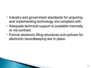  Industry and government standards for acquiring
and implementing technology are complied with.
 Adequate technical support is available internally
or via contract.
 Formal electronic filing structures and policies for
electronic recordkeeping are in place.
49
 