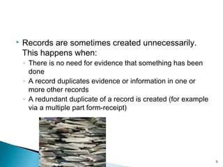  Records are sometimes created unnecessarily.
This happens when:
◦ There is no need for evidence that something has been
done
◦ A record duplicates evidence or information in one or
more other records
◦ A redundant duplicate of a record is created (for example
via a multiple part form-receipt)
5
 