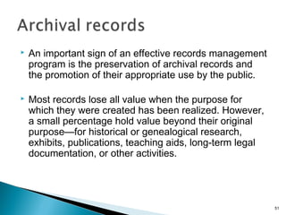  An important sign of an effective records management
program is the preservation of archival records and
the promotion of their appropriate use by the public.
 Most records lose all value when the purpose for
which they were created has been realized. However,
a small percentage hold value beyond their original
purpose—for historical or genealogical research,
exhibits, publications, teaching aids, long-term legal
documentation, or other activities.
51
 
