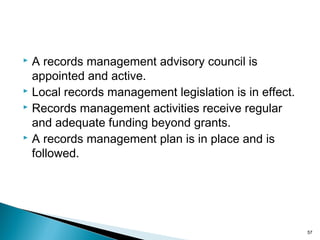  A records management advisory council is
appointed and active.
 Local records management legislation is in effect.
 Records management activities receive regular
and adequate funding beyond grants.
 A records management plan is in place and is
followed.
57
 