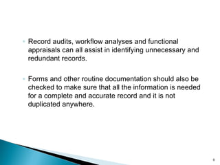 ◦ Record audits, workflow analyses and functional
appraisals can all assist in identifying unnecessary and
redundant records.
◦ Forms and other routine documentation should also be
checked to make sure that all the information is needed
for a complete and accurate record and it is not
duplicated anywhere.
6
 