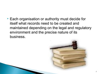  Each organisation or authority must decide for
itself what records need to be created and
maintained depending on the legal and regulatory
environment and the precise nature of its
business.
7
 