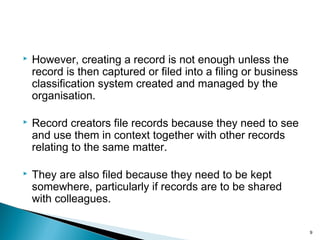  However, creating a record is not enough unless the
record is then captured or filed into a filing or business
classification system created and managed by the
organisation.
 Record creators file records because they need to see
and use them in context together with other records
relating to the same matter.
 They are also filed because they need to be kept
somewhere, particularly if records are to be shared
with colleagues.
9
 
