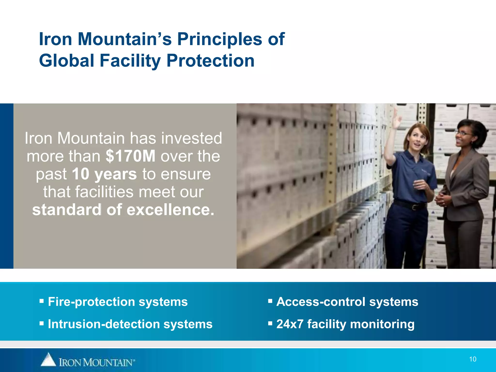 Iron Mountain’s Principles of
 Global Facility Protection



Iron Mountain has invested
more than $170M over the
  past 10 years to ensure
   that facilities meet our
  standard of excellence.




  Fire-protection systems        Access-control systems
  Intrusion-detection systems    24x7 facility monitoring

                                                              10
 
