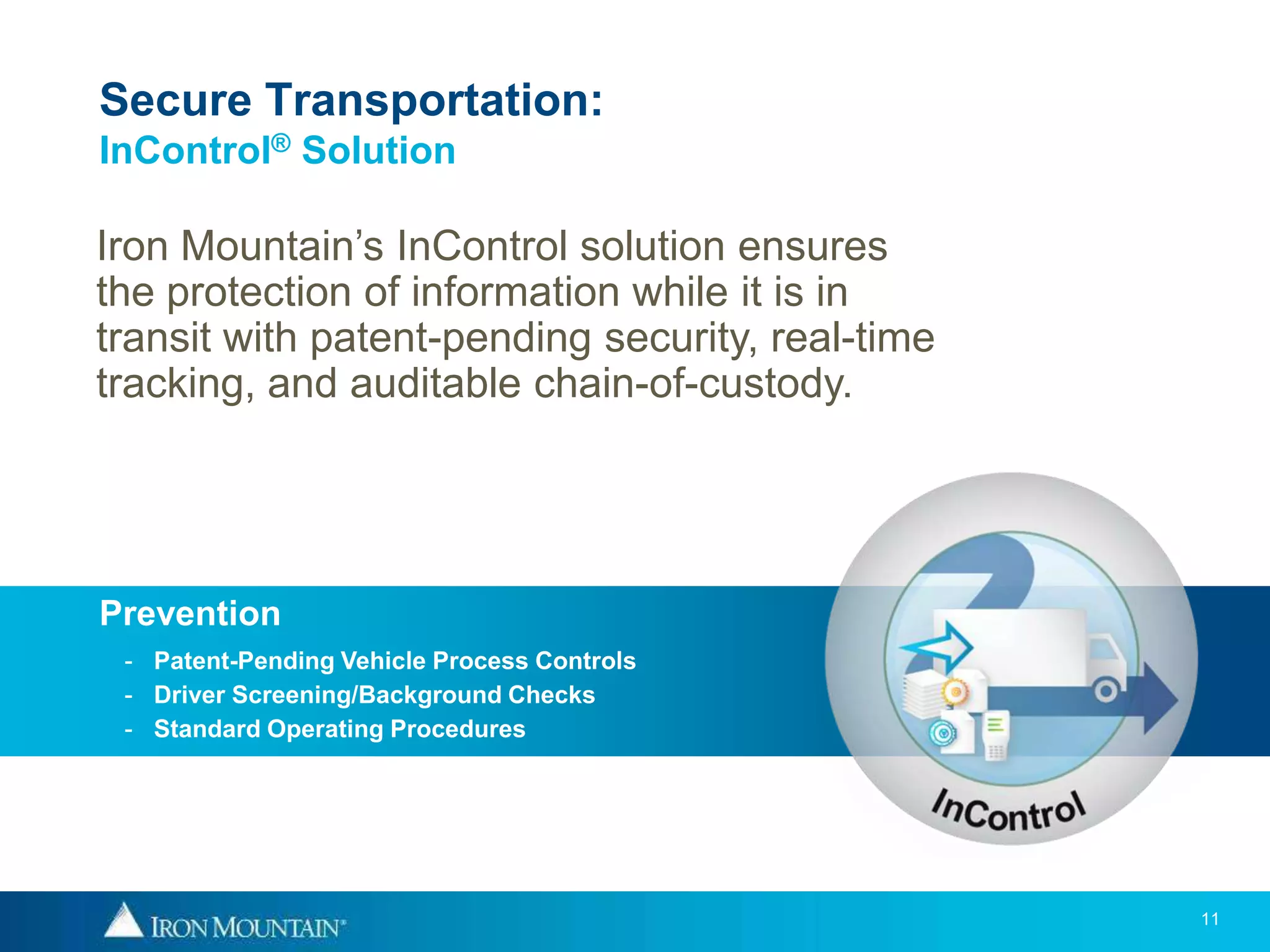 Secure Transportation:
InControl® Solution

Iron Mountain’s InControl solution ensures
the protection of information while it is in
transit with patent-pending security, real-time
tracking, and auditable chain-of-custody.




Prevention
 - Patent-Pending Vehicle Process Controls
 - Driver Screening/Background Checks
 - Standard Operating Procedures




                                                  11
 