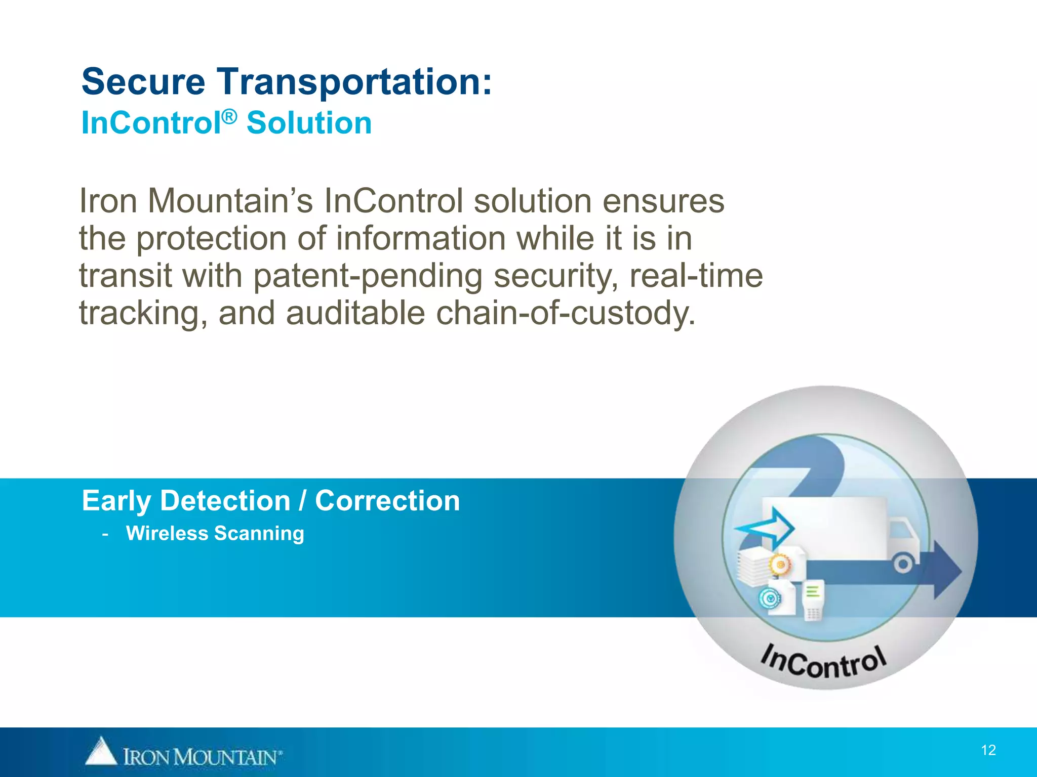 Secure Transportation:
InControl® Solution

Iron Mountain’s InControl solution ensures
the protection of information while it is in
transit with patent-pending security, real-time
tracking, and auditable chain-of-custody.




Early Detection / Correction
 - Wireless Scanning




                                                  12
 
