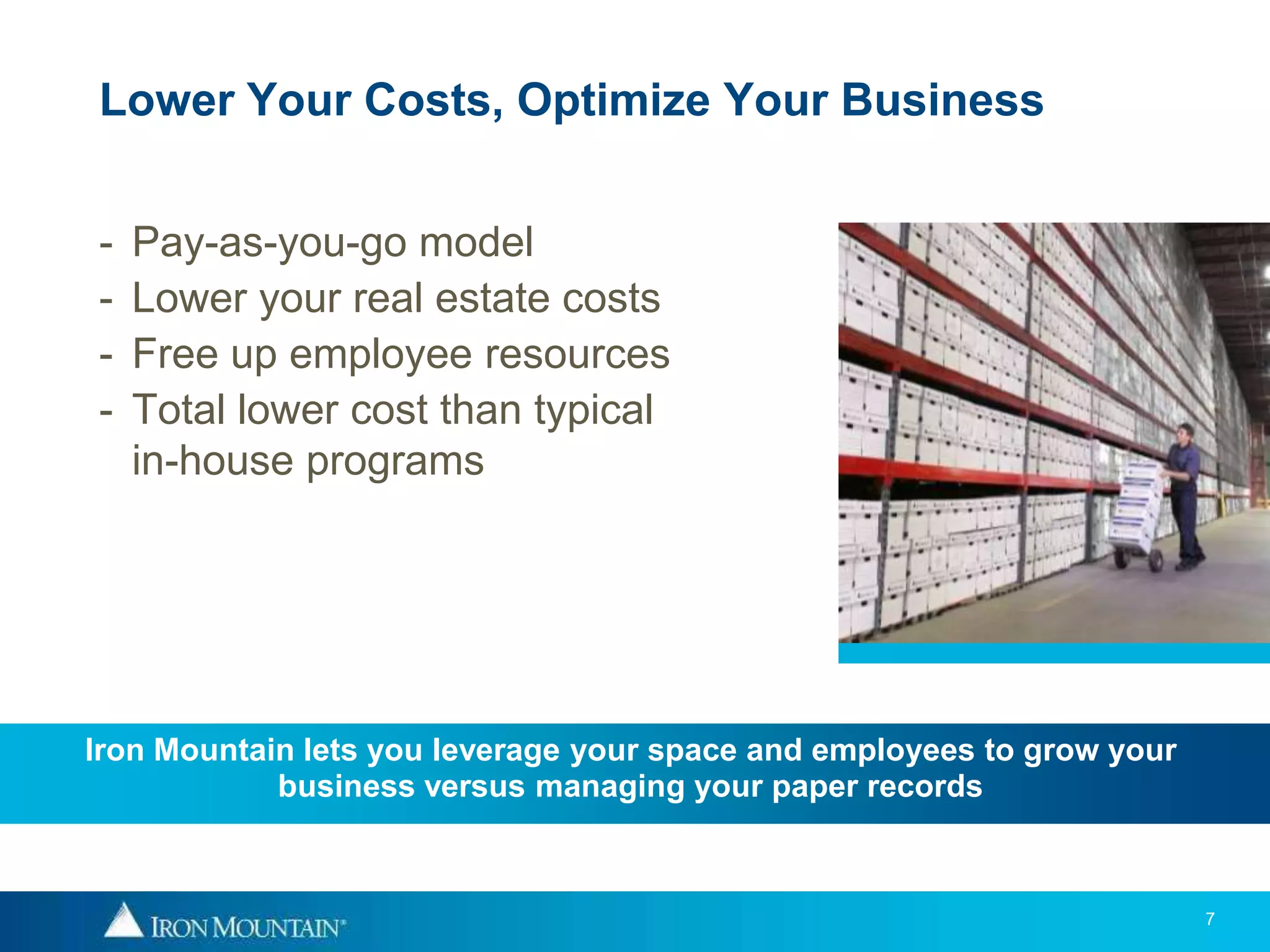 Lower Your Costs, Optimize Your Business


-   Pay-as-you-go model
-   Lower your real estate costs
-   Free up employee resources
-   Total lower cost than typical
    in-house programs




Iron Mountain lets you leverage your space and employees to grow your
            business versus managing your paper records



                                                                        7
 
