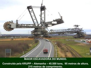 MAIOR ESCAVADORA DO MUNDO.
Construída pela KRUPP – Alemanha – 45.500 tons, 95 metros de altura,
215 metros de comprimento.

 