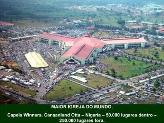 MAIOR IGREJA DO MUNDO.
Capela Winners. Canaanland Otta – Nigeria – 50.000 lugares dentro –
250.000 lugares fora.

 