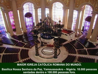 MAIOR IGREJA CATÓLICA ROMANA DO MUNDO.
Basílica Nossa Senhora da Paz, Yamoussoukro – Nigéria. 18.000 pessoas
sentadas dentro e 100.000 pessoas fora.

 