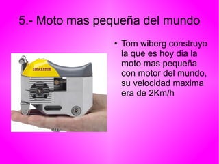 5.- Moto mas pequeña del mundo 
● Tom wiberg construyo 
la que es hoy dia la 
moto mas pequeña 
con motor del mundo, 
su velocidad maxima 
era de 2Km/h 
 
