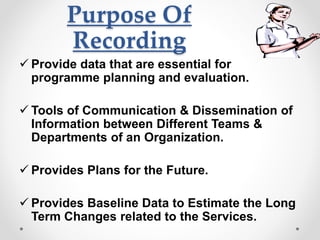 Purpose Of
Recording
 Provide data that are essential for
programme planning and evaluation.
 Tools of Communication & Dissemination of
Information between Different Teams &
Departments of an Organization.
 Provides Plans for the Future.
 Provides Baseline Data to Estimate the Long
Term Changes related to the Services.
 